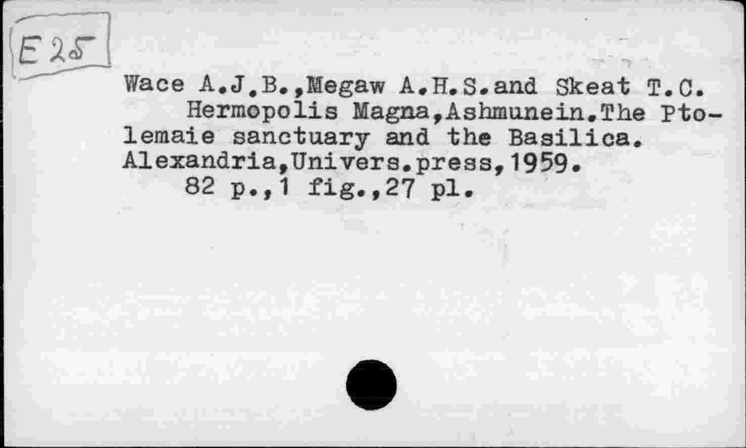 ﻿Wace A.J,B.,Megaw A.H.S.and Skeat T.C.
Hermopolis Magna,Ashmunein.The Pto-lemaie sanctuary and the Basilica. Alexandria,Univers.press,1959.
82 p.,1 fig.,27 pl.